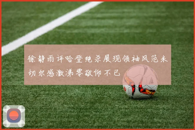 徐静雨评哈登绝杀展现领袖风范米切尔感激涕零敬仰不已