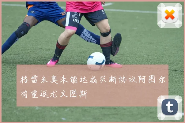 格雷米奥未能达成买断协议阿图尔将重返尤文图斯
