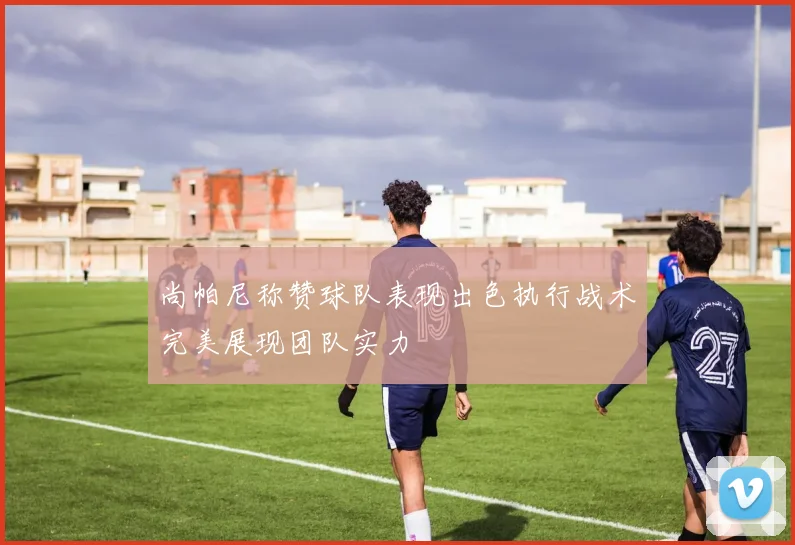 尚帕尼称赞球队表现出色执行战术完美展现团队实力