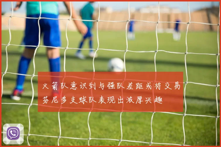 火箭队意识到与强队差距或将交易芬尼多支球队表现出浓厚兴趣