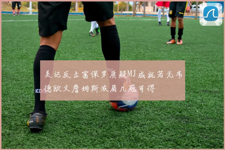 美记反击富保罗质疑MJ成就若无韦德欧文詹姆斯浓眉几冠可得