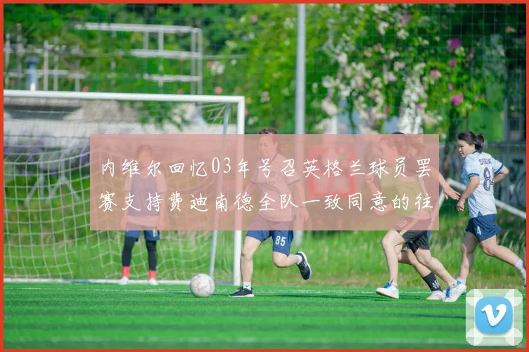 内维尔回忆03年号召英格兰球员罢赛支持费迪南德全队一致同意的往事