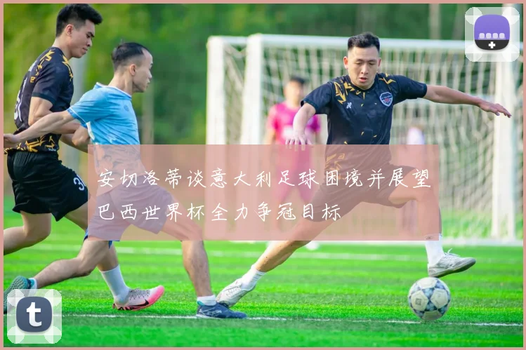 安切洛蒂谈意大利足球困境并展望巴西世界杯全力争冠目标