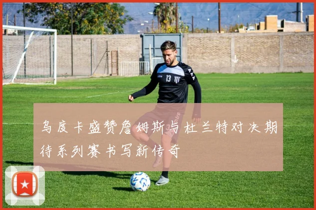 乌度卡盛赞詹姆斯与杜兰特对决期待系列赛书写新传奇