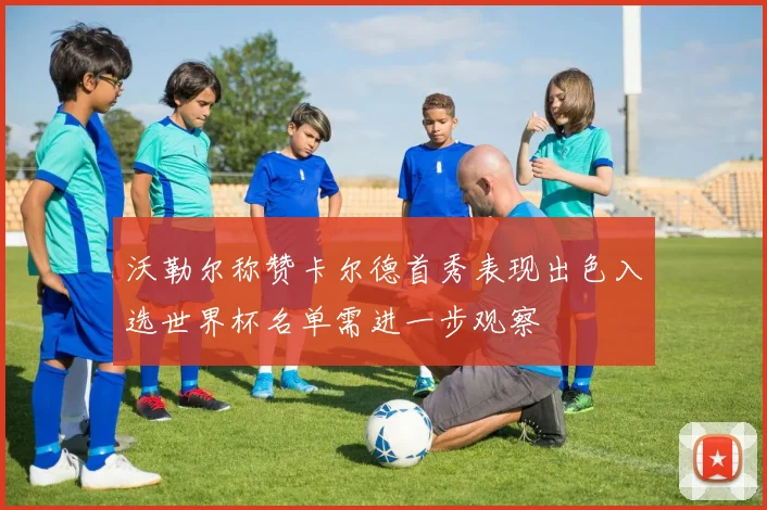 沃勒尔称赞卡尔德首秀表现出色入选世界杯名单需进一步观察