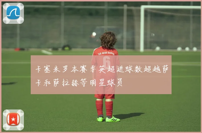 卡塞米罗本赛季英超进球数超越萨卡和萨拉赫等明星球员