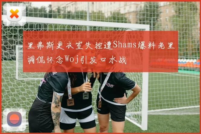 里弗斯更衣室失控遭Shams爆料老里调侃怀念Woj引发口水战