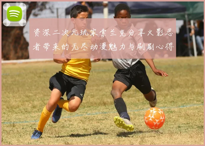 资深二次元玩家索兰克分享火影忍者带来的无尽动漫魅力与刷剧心得
